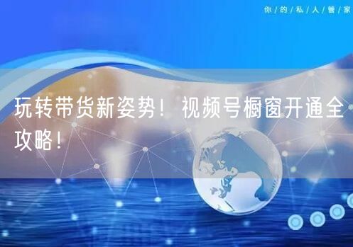 玩转带货新姿势！视频号橱窗开通全攻略！