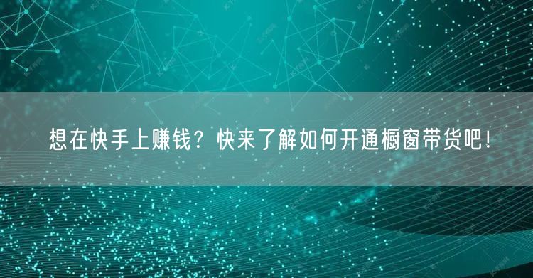 想在快手上赚钱？快来了解如何开通橱窗带货吧！