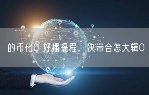 的币化0 好播提程，决带合怎大辑0