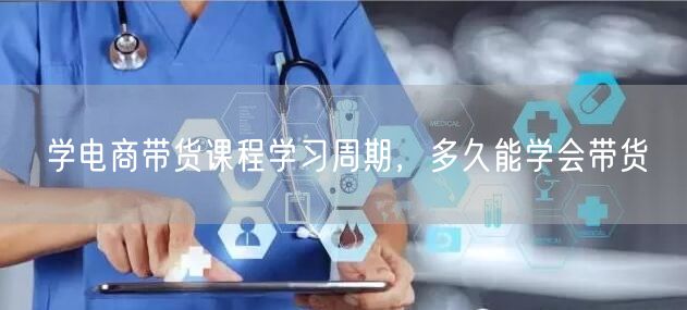 学电商带货课程学习周期，多久能学会带货