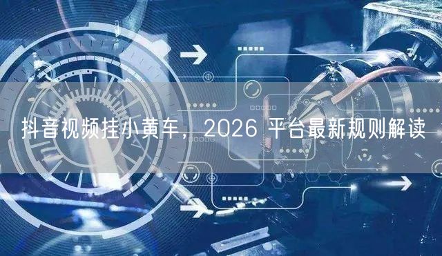 抖音视频挂小黄车，2026 平台最新规则解读