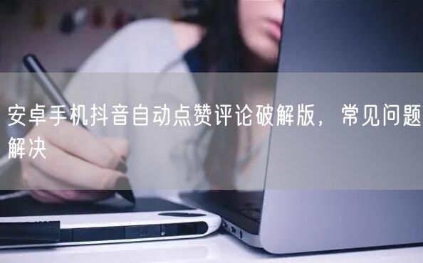 安卓手机抖音自动点赞评论破解版，常见问题解决