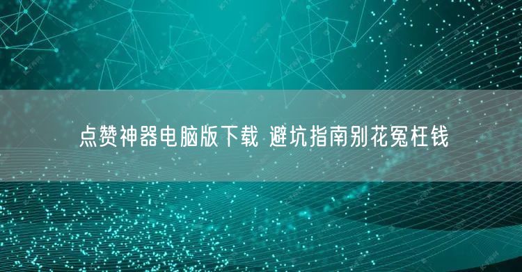 点赞神器电脑版下载 避坑指南别花冤枉钱