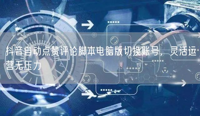 抖音自动点赞评论脚本电脑版切换账号，灵活运营无压力