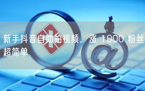 新手抖音自助拍视频，涨 1000 粉丝超简单
