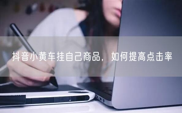 抖音小黄车挂自己商品，如何提高点击率