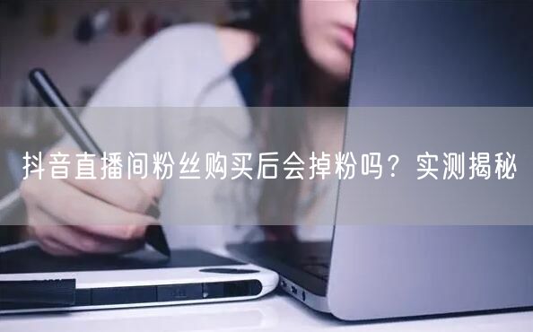 抖音直播间粉丝购买后会掉粉吗？实测揭秘