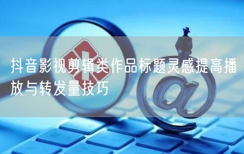 抖音影视剪辑类作品标题灵感提高播放与转发量技巧
