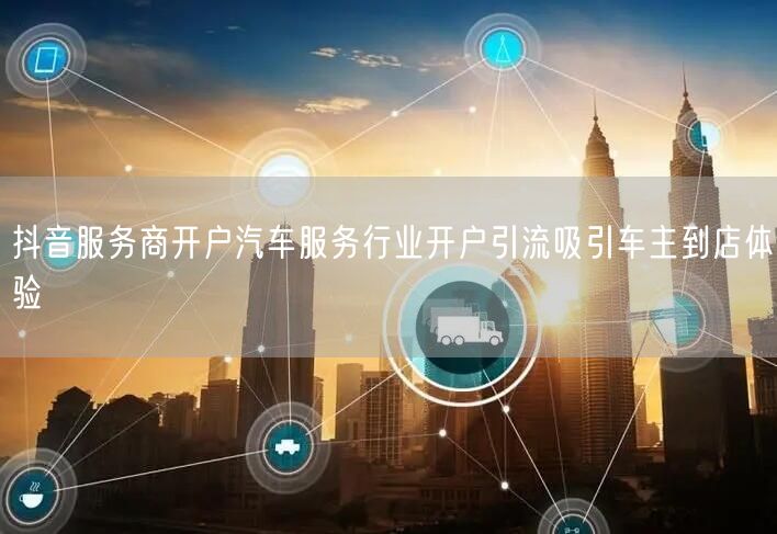 抖音服务商开户汽车服务行业开户引流吸引车主到店体验