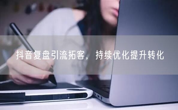 抖音复盘引流拓客，持续优化提升转化