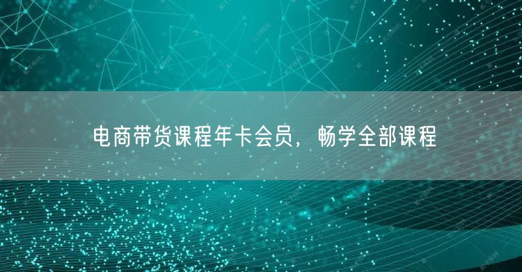 电商带货课程年卡会员，畅学全部课程