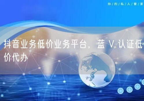 抖音业务低价业务平台，蓝 V 认证低价代办