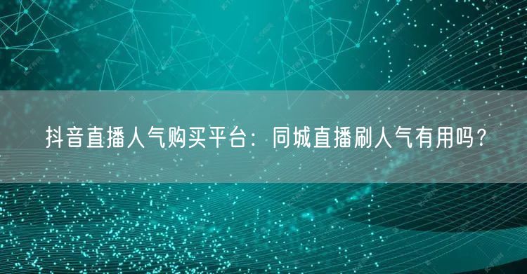 抖音直播人气购买平台：同城直播刷人气有用吗？