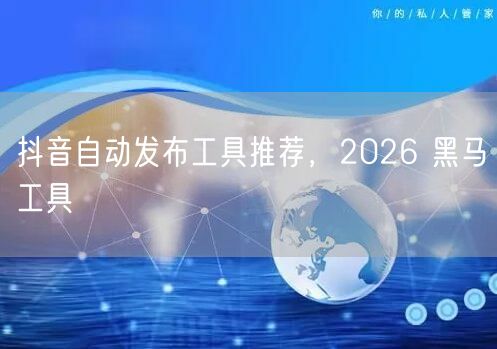 抖音自动发布工具推荐，2026 黑马工具