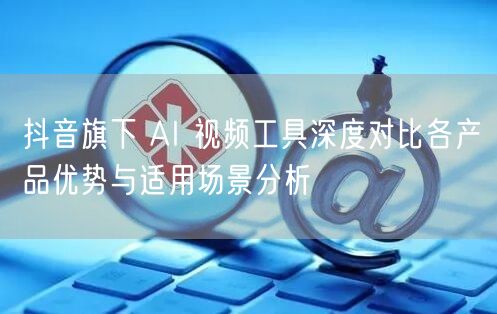 抖音旗下 AI 视频工具深度对比各产品优势与适用场景分析