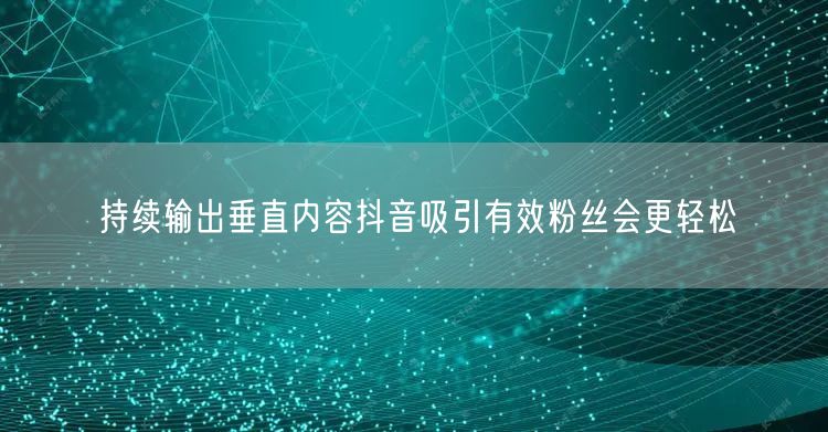 持续输出垂直内容抖音吸引有效粉丝会更轻松