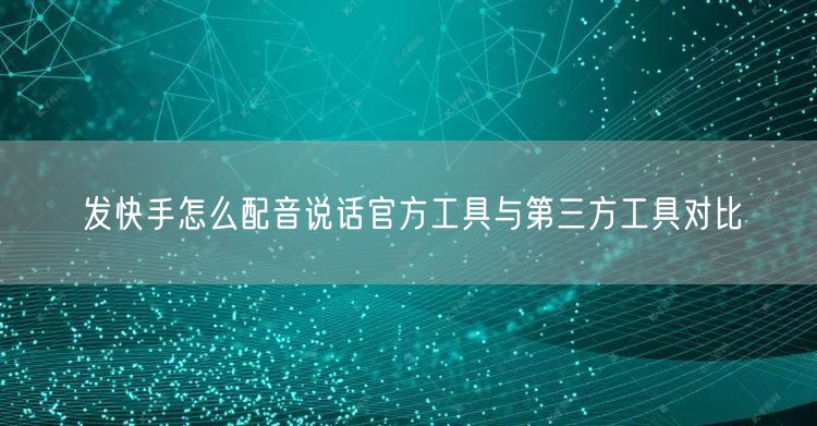 发快手怎么配音说话官方工具与第三方工具对比