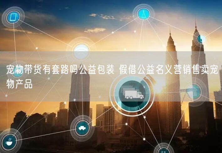 宠物带货有套路吗公益包装 假借公益名义营销售卖宠物产品