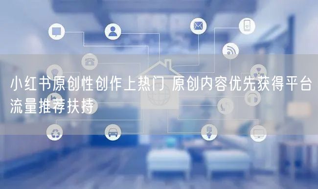 小红书原创性创作上热门 原创内容优先获得平台流量推荐扶持