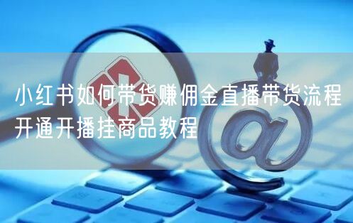 小红书如何带货赚佣金直播带货流程开通开播挂商品教程