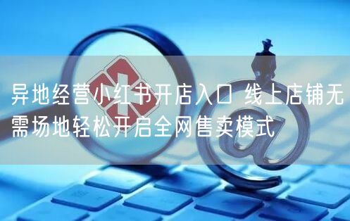 异地经营小红书开店入口 线上店铺无需场地轻松开启全网售卖模式