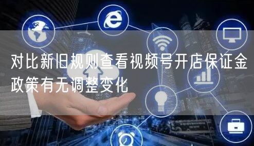 对比新旧规则查看视频号开店保证金政策有无调整变化