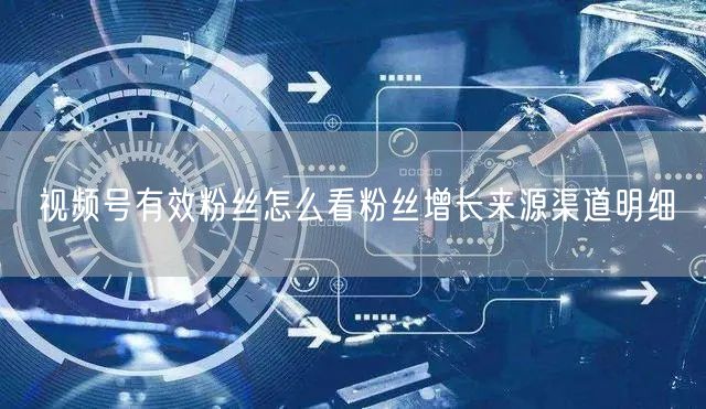 视频号有效粉丝怎么看粉丝增长来源渠道明细