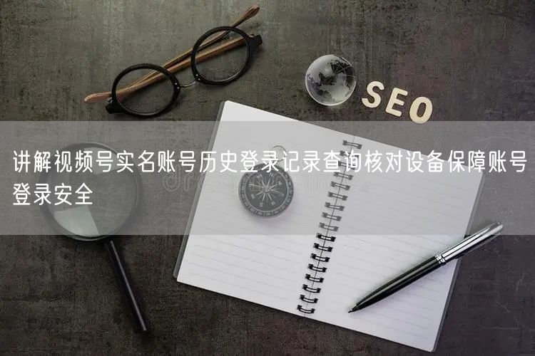 讲解视频号实名账号历史登录记录查询核对设备保障账号登录安全