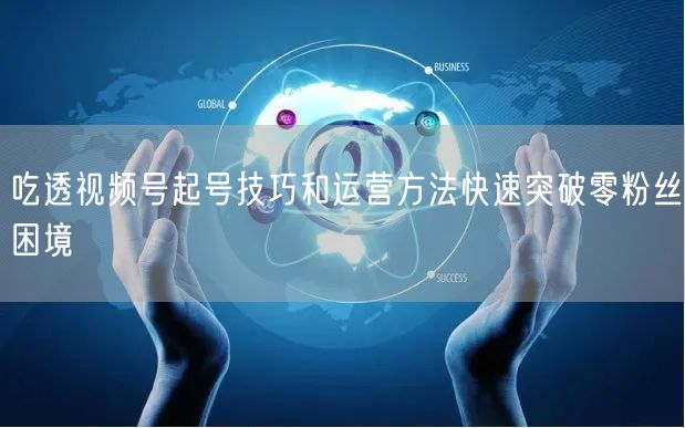 吃透视频号起号技巧和运营方法快速突破零粉丝困境