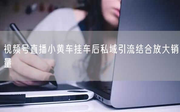 视频号直播小黄车挂车后私域引流结合放大销量