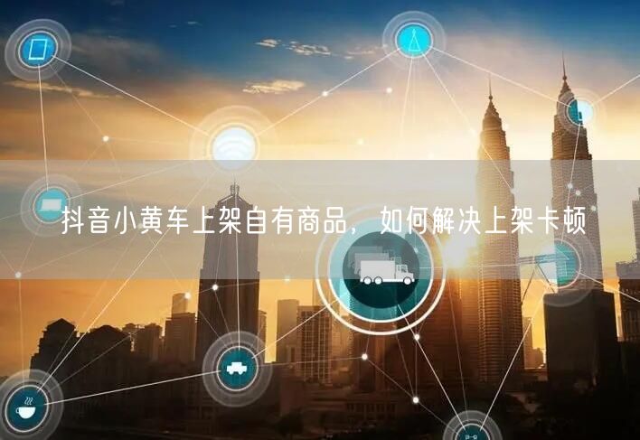抖音小黄车上架自有商品，如何解决上架卡顿