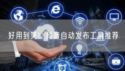 好用到哭！抖音自动发布工具推荐