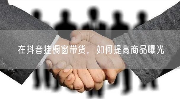 在抖音挂橱窗带货，如何提高商品曝光