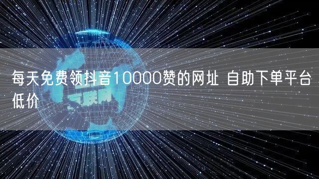 每天免费领抖音10000赞的网址 自助下单平台低价